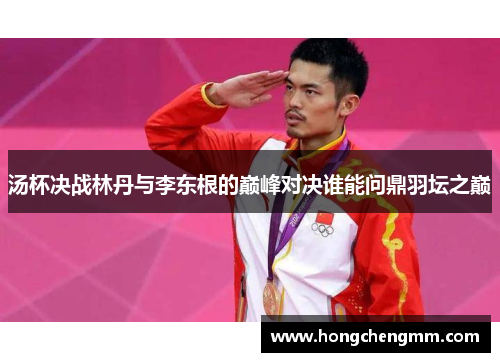 汤杯决战林丹与李东根的巅峰对决谁能问鼎羽坛之巅