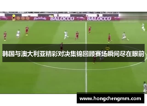 韩国与澳大利亚精彩对决集锦回顾赛场瞬间尽在眼前