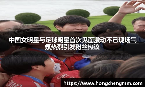 中国女明星与足球明星首次见面激动不已现场气氛热烈引发粉丝热议