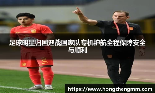 足球明星归国迎战国家队专机护航全程保障安全与顺利