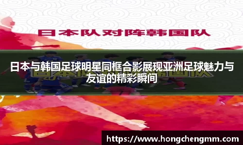 日本与韩国足球明星同框合影展现亚洲足球魅力与友谊的精彩瞬间